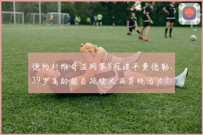 德约科维奇温网第8冠追平费德勒,39岁高龄能否延续大满贯统治力?