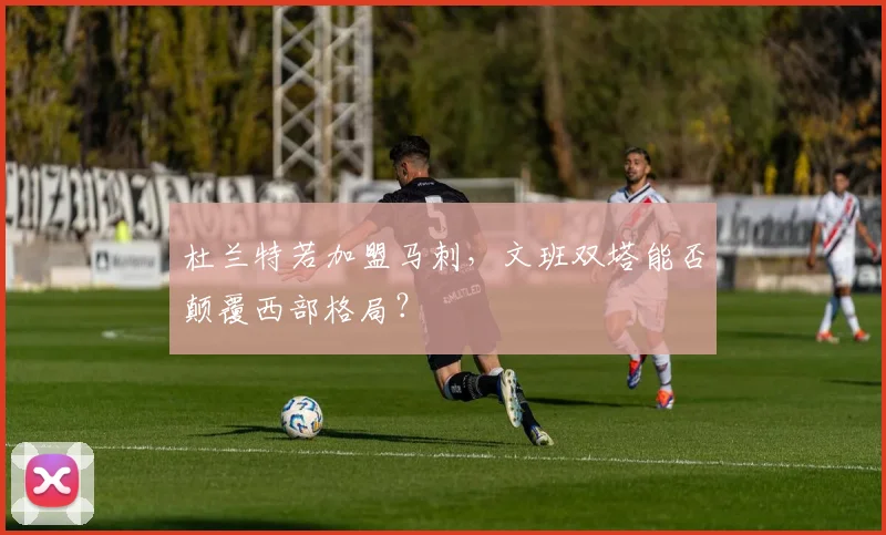 杜兰特若加盟马刺,文班双塔能否颠覆西部格局?