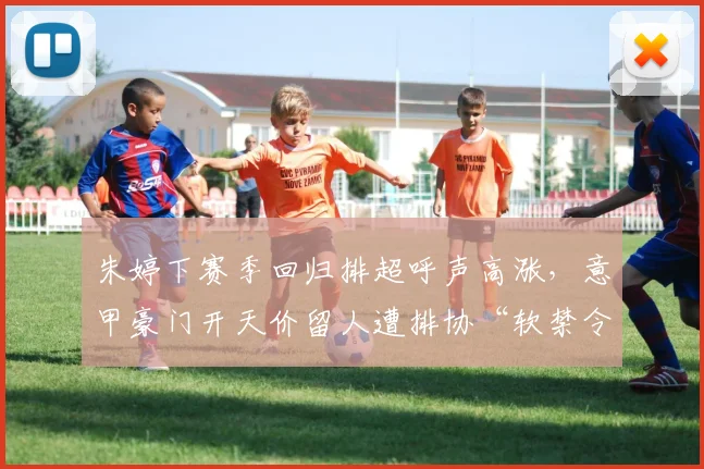朱婷下赛季回归排超呼声高涨，意甲豪门开天价留人遭排协“软禁令”